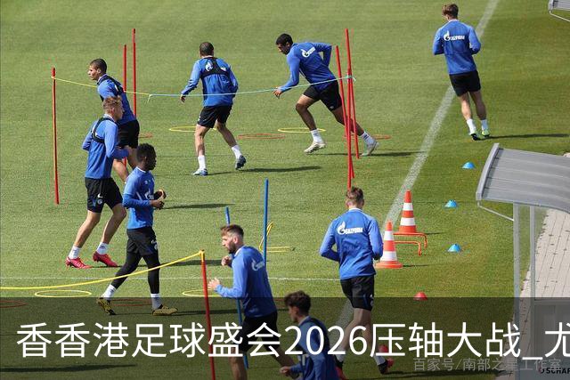 香香港足球盛会2026压轴大战 尤文图斯击败切尔西成功捧杯